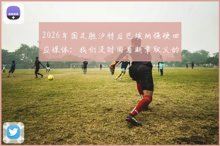 2026年国足胜沙特后巴埃纳强硬回应媒体：我们没时间看断章取义的报道，赢球就是最好的回应