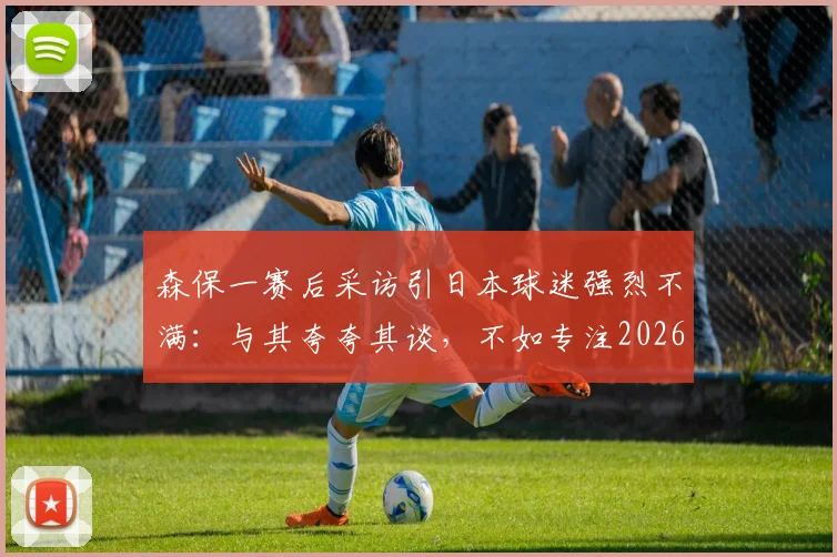 森保一赛后采访引日本球迷强烈不满：与其夸夸其谈，不如专注2026世界杯战术布置