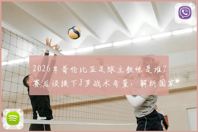 2026年哥伦比亚足球主教练是谁?赛后谈换下J罗战术考量,解析国家队阵容安排与未来走向