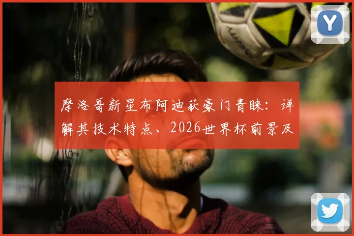 摩洛哥新星布阿迪获豪门青睐：详解其技术特点、2026世界杯前景及潜在下家分析