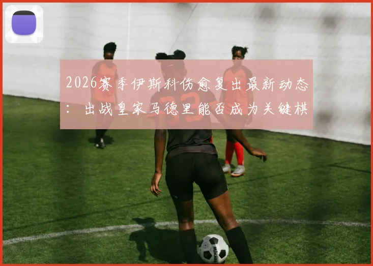 2026赛季伊斯科伤愈复出最新动态:出战皇家马德里能否成为关键棋子?阿斯报深度解读