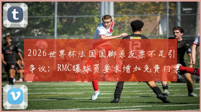 2026世界杯法国国脚亲友票不足引争议:RMC曝球员要求增加免费门票,足协分配规则成焦点