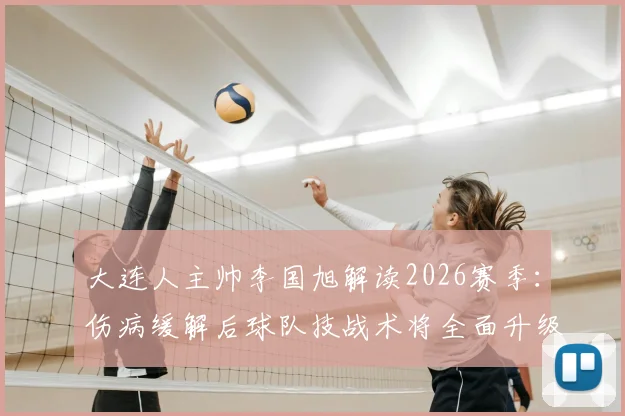 大连人主帅李国旭解读2026赛季:伤病缓解后球队技战术将全面升级,目标冲击更高排名
