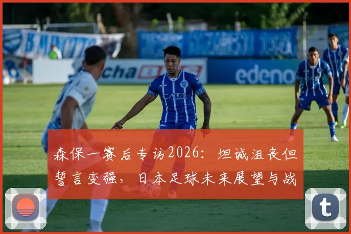 森保一赛后专访2026：坦诚沮丧但誓言变强，日本足球未来展望与战术反思