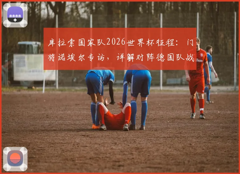 库拉索国家队2026世界杯征程：门将诺埃尔专访，详解对阵德国队战术准备与历史交锋回顾