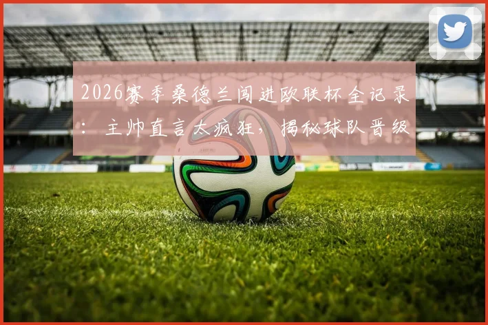 2026赛季桑德兰闯进欧联杯全记录：主帅直言太疯狂，揭秘球队晋级历程与赛后庆祝派对