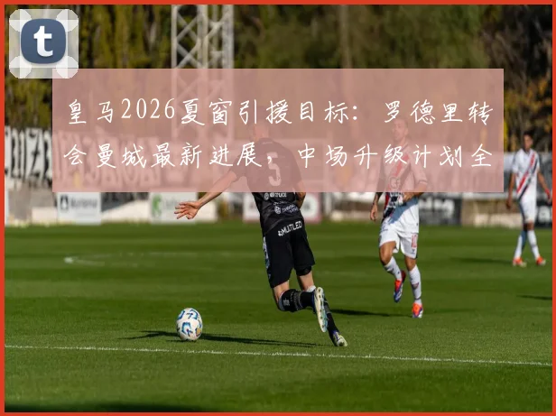 皇马2026夏窗引援目标：罗德里转会曼城最新进展，中场升级计划全解析