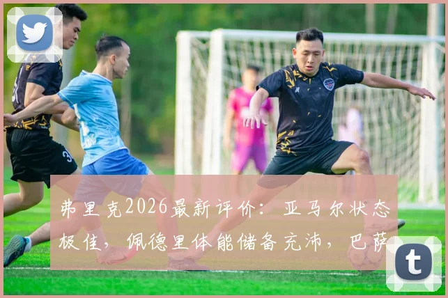 弗里克2026最新评价:亚马尔状态极佳,佩德里体能储备充沛,巴萨双星成关键