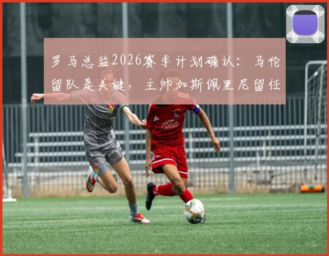 罗马总监2026赛季计划确认：马伦留队是关键，主帅加斯佩里尼留任无悬念